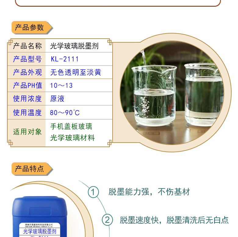 產(chǎn)品名稱：光學(xué)玻璃清洗劑 KL-2111  生產(chǎn)企業(yè)：湖南開美新材料科技有限公司  特點及應(yīng)用：KL-2111是針對手機(jī)蓋板玻璃，光學(xué)玻璃加工過程中使用的阻光油墨的性質(zhì)而研制的一種水性清洗劑。該產(chǎn)品可除去光學(xué)玻璃邊緣所涂覆的阻光膜，同時對玻璃基材無劃傷，崩邊等不良影響;該產(chǎn)品使用壽命長，消耗量低，脫墨后的玻璃基材易漂洗,速度快。  定制開發(fā)說明：開美新材專注于配方型產(chǎn)品研制，可對國內(nèi)外來樣進(jìn)行解析分析，配方提高?？筛鶕?jù)客戶需求提供個性化、定向產(chǎn)品研制生產(chǎn)。  特點及應(yīng)用：KL-2111是針對手機(jī)蓋板玻璃，光學(xué)玻璃加工過程中使用的阻光油墨的性質(zhì)而研制的一種水性清洗劑。該產(chǎn)品可除去光學(xué)玻璃邊緣所涂覆的阻光膜，同時對玻璃基材無劃傷，崩邊等不良影響;該產(chǎn)品使用壽命長，消耗量低，脫墨后的玻璃基材易漂洗,速度快。  配槽濃度：原液使用。使用溫度：90℃左右，將玻璃板浸泡在槽液中約3-35分鐘至板面油墨層褪除。