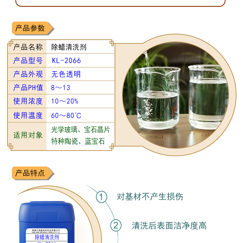 產(chǎn)品名稱：除蠟清洗劑 KL-2066  生產(chǎn)企業(yè)：湖南開美新材料科技有限公司  特點及應用：除蠟清洗劑 KL-2066KL-2101是針對光學玻璃其生產(chǎn)加工過程中污染物的物性而研制的一種環(huán)保型水基清洗劑。該產(chǎn)品可以用于視窗蓋板玻璃，光學成像玻璃等基材的清洗，可除去表面的手指印、油污，灰塵等殘留物，同時可除去由于硬水中鈣鎂離子殘留所形成的污染物，降低玻璃基材表面的水滴角。  定制開發(fā)說明：開美新材專注于配方型產(chǎn)品研制，可對國內(nèi)外來樣進行解析分析，配方提高。可根據(jù)客戶需求提供個性化、定向產(chǎn)品研制生產(chǎn)。  特點及應用：KL-2066KL-2101是針對光學玻璃其生產(chǎn)加工過程中污染物的物性而研制的一種環(huán)保型水基清洗劑。該產(chǎn)品可以用于視窗蓋板玻璃，光學成像玻璃等基材的清洗，可除去表面的手指印、油污，灰塵等殘留物，同時可除去由于硬水中鈣鎂離子殘留所形成的污染物，降低玻璃基材表面的水滴角。  配槽濃度：根據(jù)清洗對象和污染程度將原液稀釋到1-10%，推薦建議使用濃度為2-5%，可采用浸泡，超聲波，噴淋等清洗方式。使用溫度：50-75℃，建議使用溫度為50-65℃。