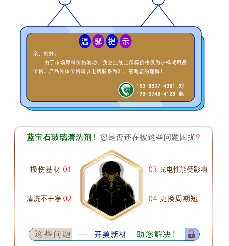 產(chǎn)品名稱：藍(lán)寶石玻璃清洗劑 KL-2102  生產(chǎn)企業(yè)：湖南開美新材料科技有限公司  特點(diǎn)及應(yīng)用：藍(lán)寶石玻璃清洗劑 KL-2102 是針對(duì)藍(lán)寶石晶片在生產(chǎn)加工過程中污染物的物性而研制的一種環(huán)保型水基清洗劑。該產(chǎn)品可用于藍(lán)寶石類基板等材料的清洗，可除去基材表面的研磨殘留物、油污，無機(jī)雜質(zhì)等污染物，提高基材的清潔度。 配槽濃度：根據(jù)清洗對(duì)象和污染程度將原液稀釋到5-15%?？刹捎媒?，超聲波，噴淋等清洗方式。 使用溫度： 50-80℃，建議使用溫度為60-75℃。  定制開發(fā)說明：開美新材專注于配方型產(chǎn)品研制，可對(duì)國內(nèi)外來樣進(jìn)行解析分析，配方提高?？筛鶕?jù)客戶需求提供個(gè)性化、定向產(chǎn)品研制生產(chǎn)。  特點(diǎn)及應(yīng)用 藍(lán)寶石玻璃清洗劑 KL-2102 是針對(duì)藍(lán)寶石晶片在生產(chǎn)加工過程中污染物的物性而研制的一種環(huán)保型水基清洗劑。該產(chǎn)品可用于藍(lán)寶石類基板等材料的清洗，可除去基材表面的研磨殘留物、油污，無機(jī)雜質(zhì)等污染物，提高基材的清潔度。 配槽濃度：根據(jù)清洗對(duì)象和污染程度將原液稀釋到5-15%。可采用浸泡，超聲波，噴淋等清洗方式。使用溫度：50-80℃，建議使用溫度為60-75℃。