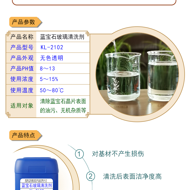 產(chǎn)品名稱：藍(lán)寶石玻璃清洗劑 KL-2102  生產(chǎn)企業(yè)：湖南開美新材料科技有限公司  特點(diǎn)及應(yīng)用：藍(lán)寶石玻璃清洗劑 KL-2102 是針對(duì)藍(lán)寶石晶片在生產(chǎn)加工過程中污染物的物性而研制的一種環(huán)保型水基清洗劑。該產(chǎn)品可用于藍(lán)寶石類基板等材料的清洗，可除去基材表面的研磨殘留物、油污，無機(jī)雜質(zhì)等污染物，提高基材的清潔度。 配槽濃度：根據(jù)清洗對(duì)象和污染程度將原液稀釋到5-15%。可采用浸泡，超聲波，噴淋等清洗方式。 使用溫度： 50-80℃，建議使用溫度為60-75℃。  定制開發(fā)說明：開美新材專注于配方型產(chǎn)品研制，可對(duì)國內(nèi)外來樣進(jìn)行解析分析，配方提高?？筛鶕?jù)客戶需求提供個(gè)性化、定向產(chǎn)品研制生產(chǎn)。  特點(diǎn)及應(yīng)用 藍(lán)寶石玻璃清洗劑 KL-2102 是針對(duì)藍(lán)寶石晶片在生產(chǎn)加工過程中污染物的物性而研制的一種環(huán)保型水基清洗劑。該產(chǎn)品可用于藍(lán)寶石類基板等材料的清洗，可除去基材表面的研磨殘留物、油污，無機(jī)雜質(zhì)等污染物，提高基材的清潔度。 配槽濃度：根據(jù)清洗對(duì)象和污染程度將原液稀釋到5-15%?？刹捎媒?，超聲波，噴淋等清洗方式。使用溫度：50-80℃，建議使用溫度為60-75℃。