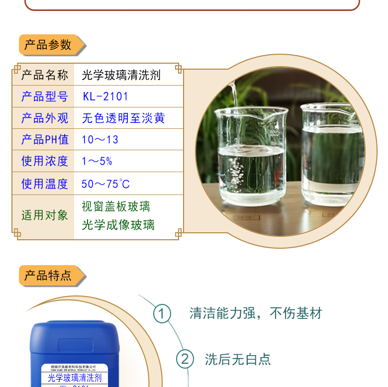 特點及應(yīng)用 光學(xué)玻璃清洗劑 KL-2101 KL-2101是針對光學(xué)玻璃其生產(chǎn)加工過程中污染物的性質(zhì)而研制的一種環(huán)保型水基清洗劑。該產(chǎn)品可以用于視窗蓋板玻璃，光學(xué)成像玻璃等基材的清洗，可除去表面的手指印、油污，灰塵等殘留物，同時除去由于硬水中鈣鎂離子殘留所形成的污染物，降低玻璃基材表面的水滴角。 配槽濃度：根據(jù)清洗對象和污染程度將原液稀釋到1-10%，推薦使用濃度為2-5%，可采用浸泡，超聲波，噴淋等清洗方式。使用溫度：50-75℃，建議使用溫度為50-65℃。