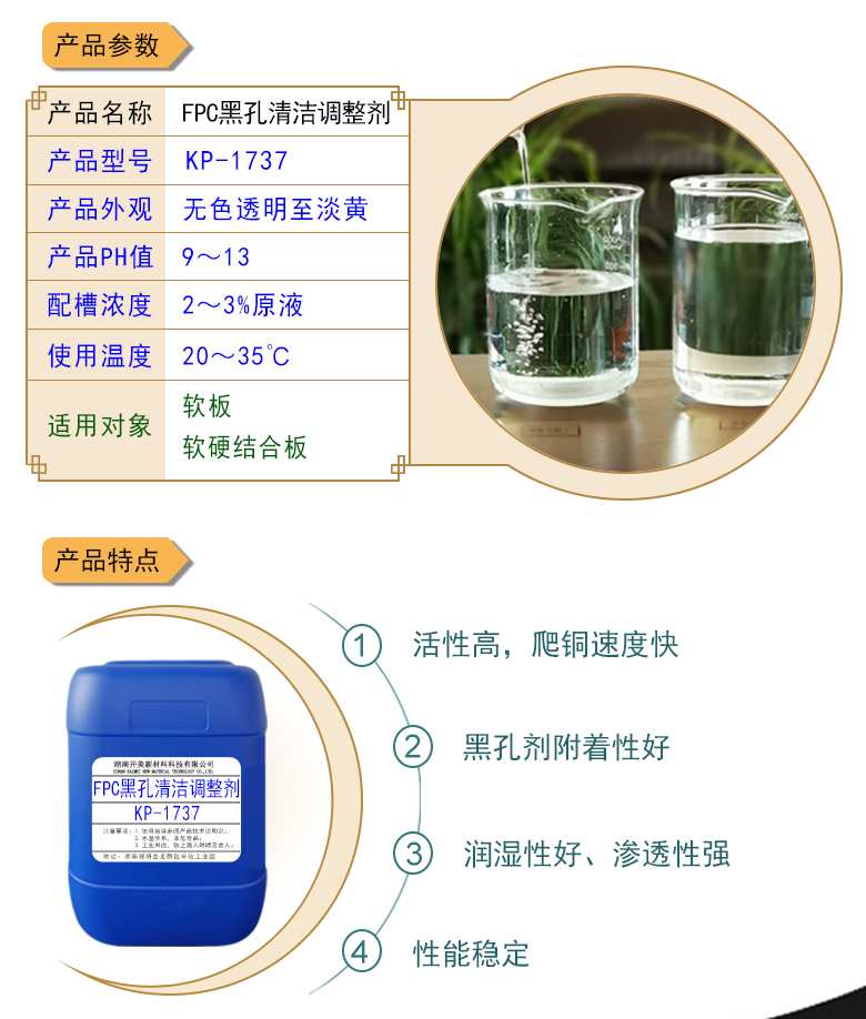 產(chǎn)品名稱：堿性除油劑KP-1737  生產(chǎn)企業(yè)：湖南開美新材料科技有限公司  特點(diǎn)及應(yīng)用：堿性除油劑KP-1737是一款調(diào)整能力、耐受性都實(shí)用的FPC黑孔直接電鍍整孔劑。整孔劑KP-1737適用于黑孔前的清潔調(diào)整，增強(qiáng)直接電鍍的可靠性。  定制開發(fā)說明：開美新材專注于配方型產(chǎn)品研制，可對國內(nèi)外來樣進(jìn)行解析分析，配方提高?？筛鶕?jù)客戶需求提供個性化、定向產(chǎn)品研制生產(chǎn)。  特點(diǎn)及應(yīng)用 堿性除油劑KP-1737是一款調(diào)整能力、耐受性都實(shí)用的FPC黑孔直接電鍍整孔劑。整孔劑KP-1737適用于黑孔前的清潔調(diào)整，增強(qiáng)直接電鍍的可靠性。 配槽濃度：2-4%原液。使用溫度：22-32℃，建議使用溫度為25℃。