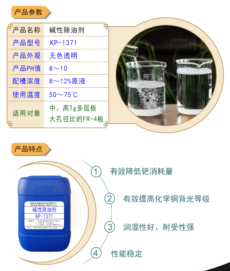 產(chǎn)品名稱：堿性除油劑KP-1371  生產(chǎn)企業(yè)：湖南開美新材料科技有限公司  特點(diǎn)及應(yīng)用：本品是一款潤濕性、耐受性、使用壽命都好PCB印制電路板PTH清潔調(diào)整劑。KP-1371可提升化學(xué)銅背光等級，其還有一個優(yōu)勢是，體現(xiàn)在低的鈀消耗量。該品適用于中高Tg多層及多大孔徑比的FR-4等基材的電荷調(diào)整劑。  定制開發(fā)說明：開美新材專注于配方型產(chǎn)品研制，可對國內(nèi)外來樣進(jìn)行解析分析，配方提高?？筛鶕?jù)客戶需求提供個性化、定向產(chǎn)品研制生產(chǎn)。
