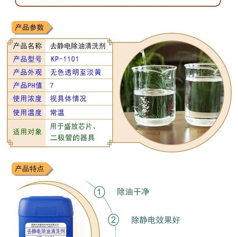 產(chǎn)品名稱：防靜電除油清洗劑KL-1101  生產(chǎn)企業(yè)：湖南開(kāi)美新材料科技有限公司  特點(diǎn)及應(yīng)用：本品為環(huán)保型離子液體，用于清洗盛放芯片、二極管的器具，可清除其表面的油污，同時(shí)可導(dǎo)走其表面的多余電荷 。  定制開(kāi)發(fā)說(shuō)明：開(kāi)美新材專注于配方型產(chǎn)品研制，可對(duì)國(guó)內(nèi)外來(lái)樣進(jìn)行解析分析，配方提高。可根據(jù)客戶需求提供個(gè)性化、定向產(chǎn)品研制生產(chǎn)。  特點(diǎn)及應(yīng)用：本品為環(huán)保型離子液體，用于清洗盛放芯片、二極管的器具，可清除其表面的油污，同時(shí)可導(dǎo)走其表面的多余電荷 。 原液使用，或視實(shí)際情況。使用溫度：常溫或根據(jù)實(shí)際情況。